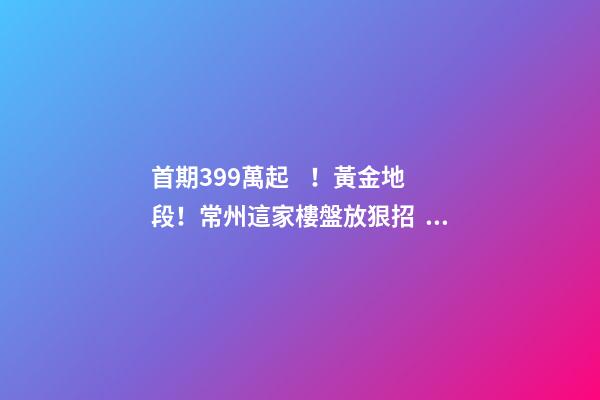 首期3.99萬起！黃金地段！常州這家樓盤放狠招，長三角都沸騰了